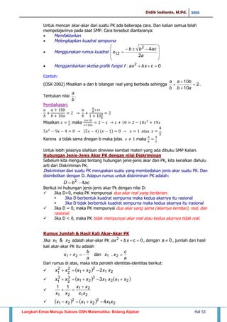Didik Sadianto, M.Pd. 2015
Langkah Emas Menuju Sukses OSN Matematika- Bidang Aljabar Hal 53
Untuk mencari akar-akar dari suatu PK ada beberapa cara. Dan kalian semua telah
mempelajarinya pada saat SMP. Cara tersebut diantaranya:
 Memfaktorkan
 Melengkapkan kuadrat sempurna
 Menggunakan rumus kuadrat







 

a
acbb
x
2
42
2,1
 Menggambarkan sketsa grafik fungsi 0: 2
 cbxaxf
Contoh:
(OSK 2002) Misalkan a dan b bilangan real yang berbeda sehingga 2
10
10




ab
ba
b
a
.
Tentukan nilai .
b
a
Pembahasan:
Misalkan maka
Karena a tidak sama dnegan b maka jelas maka
Untuk lebih jelasnya silahkan direview kembali materi yang ada dibuku SMP Kalian.
Hubungan Jenis-Jenis Akar PK dengan nilai Diskriminan
Sebelum kita mengulas tentang hubungan jenis-jenis akar dari PK, kita kenalkan dahulu
arti dari Diskriminan PK.
Diskriminan dari suatu PK merupakan suatu yang membedakan jenis akar suatu PK. Dan
disimbolkan dengan D. Adapun rumus untuk diskriminan PK adalah:
acbD 42

Berikut ini hubungan jenis-jenis akar Pk dengan nilai D:
 Jika D>0, maka PK mempunyai dua akar real yang berlainan.
 Jika D berbentuk kuadrat sempurna maka kedua akarnya itu rasional
 Jika D tidak berbentuk kuadrat sempurna maka kedua akarnya itu irasional
 Jika D = 0, maka PK mempunyai dua akar yang sama (akarnya kembar), real, dan
rasional.
 Jika D < 0, maka PK tidak mempunyai akar real atau kedua akarnya tidak real.
Rumus Jumlah & Hasil Kali Akar-Akar PK
Jika 21 & xx adalah akar-akar PK 02
 cbxax , dengan 0a , jumlah dan hasil
kali akar-akar PK itu adalah
a
b
xx  21 dan
a
c
xx 21 .
Dari rumus di atas, maka kita peroleh identitas-identitas berikut:
   21
2
21
2
2
2
1 2 xxxxxx 
    2121
3
21
3
2
3
1 3 xxxxxxxx 

21
21
21
11
xx
xx
xx


     21
2
21
2
21 4 xxxxxx 
 
