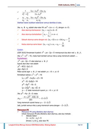 Didik Sadianto, M.Pd. 2015
Langkah Emas Menuju Sukses OSN Matematika- Bidang Aljabar Hal 54

 
 2
21
21
2
21
2
2
2
1
21
xx
xxxx
xx




 
21
21
2
21
1
2
2
1 2
xx
xxxx
x
x
x
x 

Silahkan kalian buktikan kebenaran semua identitas di atas.
Jika 21 & xx adalah akar-akar PK 02
 cbxax , dengan 0a :
 Akar-akarnya berlawanan:   021  bxx
 Akar-akarnya berkebalikan: ca
x
x 






2
1
1
 Sebuah akarnya sama dengan nol:  
a
b
xcx  21 &00
 Kedua akarnya sama besar:  
a
b
xxxx
2
2121 
Contoh:
(OSP 2010) Persamaan kuadrat 022
 ppxx mempunyai dua akar real  & .
Jika 1633
  , maka hasil tambah semua nilai p yang memenuhi adalah ....
Pembahasan:
022
 ppxx akar-akarnya  &
Syarat akar-akar real adalah
   02142
 pp
  08  ppp
Maka syarat agar  & real adalah 08  pvp
Perhatikan bahwa 1633
 
    1633
 
   16233
 ppp
0166 23
 pp
   0842 2
 ppp
2p tidak memenuhi syarat 08  pvp
Jika 0842
 pp maka
  
 
322
12
81444 2
2,1 

p
Yang memenuhi syarat hanya 322 p
Jadi, jumlah semua nilai p yang memenuhi sama dengan 322  .
Menyusun PK
 Menyusun PK yang diketahui akar-akarnya
Untuk menyusun PK jika diketahui akar-akarnya, ada dua metode:
 Metode Faktor
   021  xxxx
dimana 21 & xx akar-akar PK
 