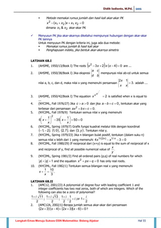 Didik Sadianto, M.Pd. 2015
Langkah Emas Menuju Sukses OSN Matematika- Bidang Aljabar Hal 55
 Metode memakai rumus jumlah dan hasil kali akar-akar PK
  02121
2
 xxxxxx
dimana 21 & xx akar-akar PK
 Menyusun PK jika akar-akarnya diketahui mempunyai hubungan dengan akar-akar
PK lainnya
Untuk menyusun PK dengan kriteria ini, juga ada dua metode:
 Memakai rumus jumlah & hasil kali akar
 Penghapusan indeks, jika bentuk akar-akarnya simetris
LATIHAN 6B.I
1. (AHSME, 1950/13/Book I) The roots     04232
 xxxx are ...
2. (AHSME, 1950/38/Book I) Jika ekspresi
bd
ca
mempunyai nilai ab-cd untuk semua
nilai a, b, c, dan d, maka nilai x yang memenuhi persamaan .3
12

xx
x
adalah ...
3. (AHSME, 1950/42/Book I) The equation 2
...

xx
x is satisfied when x is equal to
...
4. (NYCIML, Fall 1976/27) Jika 0 ac dan jika 0 cba , tentukan akar yang
terbesar dari persamaan .02
 cbxax
5. (NYCIML, Fall 1978/9) Tentukan semua nilai x yang memenuhi
050
1
35
1
6
2













x
x
x
x
6. (NYCIML, Spring 1979/7) Grafik fungsi kuadrat melalui titik dengan koordinat
 ,2,1   0,1 ,  ,7,2 dan  y,3 . Tentukan nilai y.
7. (NYCIML, Spring 1979/23) Jika n bilangan bulat positif, tentukan (dalam suku n)
semua nilai x lebih dari 1 yang memenuhi 034 /1)2/(1
 nn
xx
8. (NYCIML, Fall 1980/29) If reciprocal dari (x+y) is equal to the sum of reciprocal of x
and reciprocal of y, find all possible numerical value of .
y
x
9. (NYCIML, Spring 1981/3) Find all ordered pairs (p,q) of real numbers for which
1 qp and the equation 02
 qpxx has only real roots.
10. (NYCIML, Fall 1982/1) Tentukan semua bilangan real x yang memenuhi
.
3
101

x
x
LATIHAN 6B.II
1. (AMC12, 2001/23) A polynomial of degree four with leading coefficient 1 and
integer coefficients has two real zeros, both of which are integers. Which of the
following can also be a zero of polynomial?
2
111 i
;
2
131 i
;
2
1 i
; i
2
1
;or
2
1
i

2. (AMC12A, 2002/1) Berapa jumlah semua akar-akar dari persamaan
      0632432  xxxx ?
 