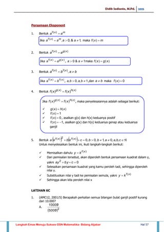 Didik Sadianto, M.Pd. 2015
Langkah Emas Menuju Sukses OSN Matematika- Bidang Aljabar Hal 57
Persamaan Eksponent
1. Bentuk mxf
aa )(
2. Bentuk )()( xgxf
aa 
3. Bentuk baba xfxf
 ,)()(
4. Bentuk )()(
)()( xhxg
xfxf 
5. Bentuk      cbaabbckbka xfxf
,,,0,1,0,0)(2)(
Untuk menyelesaikan bentuk ini, ikuti langkah-langkah berikut:
 Memisalkan dahulu )(xf
ky 
 Dari pemisalan tersebut, akan diperoleh bentuk persamaan kuadrat dalam y,
yakni 02
 cbyay
 Selesaikan persamaan kuadrat yang kamu peroleh tadi, sehingga diperoleh
nilai y.
 Substitusikan nilai y tadi ke pemisalan semula, yakni )(xf
ky 
 Sehingga akan kita peroleh nilai x
LATIHAN 6C
1. (AMC12, 2001/5) Berapakah perkalian semua bilangan bulat ganjil positif kurang
dari 10.000?
A.
 2
!5000
!10000
Jika maka
Jika , maka
Jika , ,dan maka
Jika , maka penyelesaiannya adalah sebagai berikut:


 , asalkan g(x) dan h(x) keduanya positif
 , asalkan g(x) dan h(x) keduanya genap atau keduanya
ganjil
 