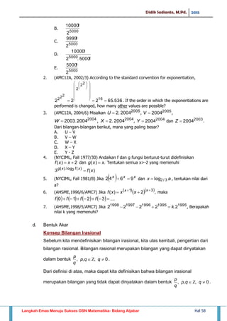 Didik Sadianto, M.Pd. 2015
Langkah Emas Menuju Sukses OSN Matematika- Bidang Aljabar Hal 58
B.
5000
2
!10000
C.
5000
2
!9999
D.
!5000.2
!10000
5000
E.
5000
2
!5000
2. (AMC12A, 2002/3) According to the standard convention for exponentiation,
536.65222 16
22
2
222


















. If the order in which the exponentiations are
performed is changed, how many other values are possible?
3. (AMC12A, 2004/6) Misalkan 2005
2004.2U , 2005
2004V ,
, 2004
2004.2X , 2004
2004Y dan 2003
2004Z .
Dari bilangan-bilangan berikut, mana yang paling besar?
A. U – V
B. V – W
C. W – X
D. X – Y
E. Y - Z
4. (NYCIML, Fall 1977/30) Andaikan f dan g fungsi berturut-turut didefinisikan
2)(  xxf dan .)( xxg  Tentukan semua x>-2 yang memenuhi
)(3 )(3log).(
xfxfxg

5. (NYCIML, Fall 1981/8) Jika   xxx
9642  dan ax 3/2log , tentukan nilai dari
a?
6. (AHSME,1996/6/AMC7) Jika    ,2)( 31 
 xx
xxxf maka
        ....3210  ffff
7. (AHSME,1998/5/AMC7) Jika 19951995199619971998
2.2222 k , Berapakah
nilai k yang memenuhi?
d. Bentuk Akar
Konsep Bilangan Irasional
Sebelum kita mendefinisikan bilangan irasional, kita ulas kembali, pengertian dari
bilangan rasional. Bilangan rasional merupakan bilangan yang dapat dinyatakan
dalam bentuk 0,,,  qqp
q
p
.
Dari definisi di atas, maka dapat kita definisikan bahwa bilangan irasional
merupakan bilangan yang tidak dapat dinyatakan dalam bentuk 0,,,  qqp
q
p
.
2004
2004.2003W
 