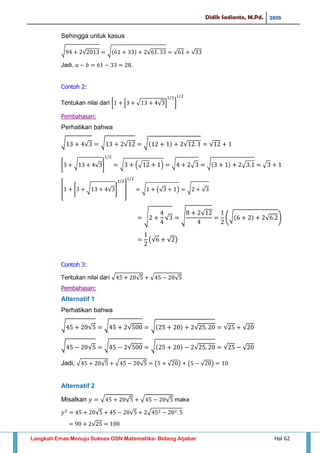 Didik Sadianto, M.Pd. 2015
Langkah Emas Menuju Sukses OSN Matematika- Bidang Aljabar Hal 62
Sehingga untuk kasus
√ √ √ √ √ √
Jadi,
Contoh 2:
Tentukan nilai dari [ * √ √ + ]
Pembahasan:
Perhatikan bahwa
√ √ √ √ √ √ √
* √ √ + √ (√ ) √ √ √ √ √
* * √ √ + + √ (√ ) √ √
√ √ √ √
(√ √ )
(√ √ )
Contoh 3:
Tentukan nilai dari √ √ √ √
Pembahasan:
Alternatif 1
Perhatikan bahwa
√ √ √ √ √ √ √ √
√ √ √ √ √ √ √ √
Jadi, √ √ √ √ ( √ ) ( √ )
Alternatif 2
Misalkan √ √ √ √ maka
√ √ √
√
 