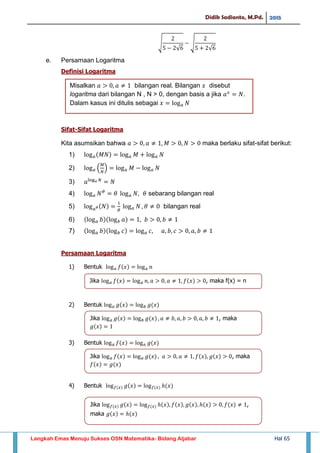 Didik Sadianto, M.Pd. 2015
Langkah Emas Menuju Sukses OSN Matematika- Bidang Aljabar Hal 65
√
√
√
√
e. Persamaan Logaritma
Definisi Logaritma
Sifat-Sifat Logaritma
Kita asumsikan bahwa maka berlaku sifat-sifat berikut:
1)
2) ( )
3)
4) sebarang bilangan real
5) bilangan real
6)
7)
Persamaan Logaritma
1) Bentuk
2) Bentuk
3) Bentuk
4) Bentuk
Misalkan 𝑎 𝑎 bilangan real. Bilangan 𝑥 disebut
logaritma dari bilangan N , N > 0, dengan basis a jika 𝑎 𝑥
𝑁.
Dalam kasus ini ditulis sebagai 𝑥 𝑎 𝑁
Jika 𝑎 𝑓 𝑥 𝑎 𝑛 𝑎 𝑎 𝑓 𝑥 , maka f(x) = n
Jika 𝑎 𝑔 𝑥 𝑏 𝑔 𝑥 𝑎 𝑏 𝑎 𝑏 𝑎 𝑏 , maka
𝑔 𝑥
Jika 𝑎 𝑓 𝑥 𝑎 𝑔 𝑥 𝑎 𝑎 𝑓 𝑥 𝑔 𝑥 , maka
𝑓 𝑥 𝑔 𝑥
Jika 𝑓 𝑥 𝑔 𝑥 𝑓 𝑥 𝑥 𝑓 𝑥 𝑔 𝑥 𝑥 𝑓 𝑥 ,
maka 𝑔 𝑥 𝑥
 