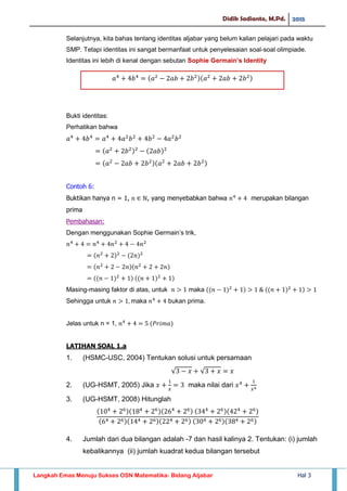 Didik Sadianto, M.Pd. 2015
Langkah Emas Menuju Sukses OSN Matematika- Bidang Aljabar Hal 3
Selanjutnya, kita bahas tentang identitas aljabar yang belum kalian pelajari pada waktu
SMP. Tetapi identitas ini sangat bermanfaat untuk penyelesaian soal-soal olimpiade.
Identitas ini lebih di kenal dengan sebutan Sophie Germain’s Identity
Bukti identitas:
Perhatikan bahwa
Contoh 6:
Buktikan hanya n = 1, , yang menyebabkan bahwa merupakan bilangan
prima
Pembahasan:
Dengan menggunakan Sophie Germain’s trik,
Masing-masing faktor di atas, untuk maka
Sehingga untuk maka bukan prima.
Jelas untuk n = 1,
LATIHAN SOAL 1.a
1. (HSMC-USC, 2004) Tentukan solusi untuk persamaan
√ √
2. (UG-HSMT, 2005) Jika maka nilai dari
3. (UG-HSMT, 2008) Hitunglah
4. Jumlah dari dua bilangan adalah -7 dan hasil kalinya 2. Tentukan: (i) jumlah
kebalikannya (ii) jumlah kuadrat kedua bilangan tersebut
𝑎 𝑏 𝑎 𝑎𝑏 𝑏 𝑎 𝑎𝑏 𝑏
 