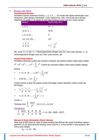 Didik Sadianto, M.Pd. 2015
Langkah Emas Menuju Sukses OSN Matematika- Bidang Aljabar Hal 68
7. Barisan dan Deret
Pendahuluan Barisan
Perhatikan barisan sederhana berikut: 1, 2, 3, 4, .... Ini mudah kita dapat menentukan suku
berikutnya, yakni dengan menambah 1 suku sebelumnya. Jadi, rumus suku ke-n barisan
sederhana ini adalah n. Di bawah ini ada tabel tentang rumus suku ke-n suatu barisan:
Barisan Rumus Suku Ke-n
1, 3, 5, ..... 2n - 1
13, 8, 3, .... 18-5n
1, 4, 9, 16, ... n2
1/2, 1/4, 1/8, ... 1/2n
...,
8
7
,
4
5
,
2
1 n







2
1
1
NB: untuk n dan 1n berkorespondensi dengan suku ke-1 dari suatu barisan, 2n
berkorespondensi dengan suku ke-2 dari suatu barisan, dst.
Notasi Penjumlahan
Perhatikan penulisan jumlah dari kuadrat n bilangan asli pertama dalam notasi sigma adalah


n
i
in
1
22222
...321 . Contoh lain penulisan dalam notasi sigma adalah sebagai
berikut:
  

n
i
in
0
)2()2(...8421
 

n
i
in
1
!!...!3!2!1
Contoh-contoh di atas merupakan jumlah berhingga, berikut diberikan contoh jumlah tak
berhingga:
  







0
2
2
1
....
8
1
4
1
2
1
1
i
i
 

0
2...8421
i
i
Contoh 1:
Tentukan nilai 

4
1 2
)!2(
i
n
n
(n!=1.2.3....(n-1).n)
Pembahasan:
.261725209061
16
!8
8
!6
4
!4
2
!2
2
)!2(4
1

i
n
n
Barisan & Deret Aritmatika (Deret Hitung)
Pada saat di SMP Kelas IX, telah di bahas tentang baik Barisan dan deret Aritmatika maupun
geometri. Di sini akan direview tentang rumus suku ke-n, rumus jumlah n suku pertama, dan
rumus suku tengah.
bnaUn )1( 
 