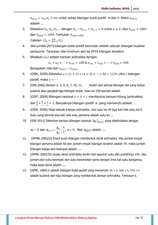 Didik Sadianto, M.Pd. 2015
Langkah Emas Menuju Sukses OSN Matematika- Bidang Aljabar Hal 70
untuk setiap bilangan bulat positif m dan n. Maka
adalah ...
3. Diketahui dengan untuk Jika
dan Tentukan
Catatan: ∑
4. Jika jumlah 2015 bilangan bulat positif berurutan adalah sebuah bilangan kuadrat
sempurna. Tentukan nilai minimum dari ke 2015 bilangan tersebut.
5. Misalkan adalah barisan aritmatika dengan
Berapakah nilai dari .
6. (OSK, 2006) Diketahui Jika bilangan
positif, maka
7. (OSK 2006) Barisan 2, 3, 5, 6, 7, 10, 11, ⋅⋅⋅ terdiri dari semua bilangan asli yang bukan
kuadrat atau pangkat tiga bilangan bulat. Suku ke-250 barisan adalah ⋅⋅⋅⋅⋅
8. (OSP, 2009) Bilangan rasional membentuk barisan hitung (aritmatika)
dan Banyaknya bilangan positif a yang memenuhi adalah ...
9. (OSK, 2006) Pada sebuah barisan aritmatika, nilai suku ke-25 tiga kali nilai suku ke-5.
Suku yang bernilai dua kali nilai suku pertama adalah suku ke ...
10. (OSP 2011) Diberikan barisan bilangan rasional   kka yang didefinisikan dengan
21 a dan
1
1
1



n
n
n
a
a
a , n . Nilai 2011a adalah ....
11. (SPMB, 2002/II) Enam buah bilangan membentuk deret aritmatika. Jika jumlah empat
bilangan pertama adalah 50 dan jumlah empat bilangan terakhir adalah 74, maka jumlah
bilangan ketiga dan keempat adalah ....
12. (SPMB, 2002/III) Suatu deret aritmatika terdiri dari sepuluh suku dan jumlahnya 145. Jika
jumlah dari suku keempat dan suku kesembilan sama dengan lima kali suku ketiganya,
maka beda deret adalah ....
13. (AIME, 1989) k adalah bilangan bulat positif yang memenuhi
adalah kuadrat dari tiga bilangan yang membentuk barisan aritmatika. Tentukan k.
 