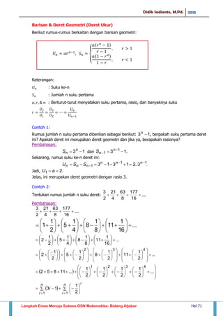 Didik Sadianto, M.Pd. 2015
Langkah Emas Menuju Sukses OSN Matematika- Bidang Aljabar Hal 71
Barisan & Deret Geometri (Deret Ukur)
Berikut rumus-rumus berkaitan dengan barisan geometri:
Keterangan:
: Suku ke-n
: Jumlah n suku pertama
: Berturut-turut menyatakan suku pertama, rasio, dan banyaknya suku
Contoh 1:
Rumus jumlah n suku pertama diberikan sebagai berikut: 13 n
, berpakah suku pertama deret
ini? Apakah deret ini merupakan deret geometri dan jika ya, berapakah rasionya?
Pembahasan:
13  n
nS dan 13 1
1  

n
nS .
Sekarang, rumus suku ke-n deret ini:
.3.21313 11
1

  nnn
nnn SSU
Jadi, .21  aU
Jelas, ini merupakan deret geometri dengan rasio 3.
Contoh 2:
Tentukan rumus jumlah n suku deret: ....
16
177
8
63
4
21
2
3

Pembahasan:
....
16
177
8
63
4
21
2
3

...
16
1
11
8
1
8
4
1
5
2
1
1 
























...
2
1
11
2
1
8
2
1
5
2
1
2
432
























































 

  































 ...
2
1
2
1
2
1
2
1
...11852
4321
   





 

n
i
in
i
i
11 2
1
13
...
16
1
11
8
1
8
4
1
5
2
1
2 
























𝑈 𝑛 𝑎𝑟 𝑛
𝑆 𝑛
𝑎 𝑟 𝑛
𝑟
𝑟
𝑎 𝑟 𝑛
𝑟
𝑟
 
