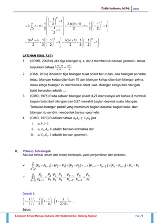 Didik Sadianto, M.Pd. 2015
Langkah Emas Menuju Sukses OSN Matematika- Bidang Aljabar Hal 72
 









































1
2
1
3
1
2
13
1
2
1
1
2
1
2
1
3
1
n
n
n
i
n
nn
ni
 

































 1
2
1
3
1
2
13
1
2
1
3
1
2
3 2 nn
nnnn
.
LATIHAN SOAL 7.(ii)
1. (SPMB, 2002/II) Jika tiga bilangan q, s, dan t membentuk barisan geometri, maka
tunjukkan bahwa
2. (OSK, 2014) Diberikan tiga bilangan bulat positif berurutan. Jika bilangan pertama
tetap, bilangan kedua ditambah 10 dan bilangan ketiga ditambah bilangan prima,
maka ketiga bilangan ini membentuk deret ukur. Bilangan ketiga dari bilangan
bulat berurutan adalah ....
3. (CMO, 1975) Pada sebuah bilangan positif 3,27 mempunyai arti bahwa 3 mewakili
bagian bulat dari bilangan dan 0,27 mewakili bagian desimal suatu bilangan.
Tentukan bilangan positif yang memenuhi bagian desimal, bagian bulat, dan
bilangan itu sendiri membentuk barisan geometri.
4. (CMO, 1979) Buktikan bahwa jika
i.
ii. adalah barisan aritmatika dan
iii. adalah barisan geometri.
8. Prinsip Teleskopik
Ada dua bentuk umum dari prinsip teleskopik, yakni penjumlahan dan perkalian.
           11212312
2
1 ... FFFFFFFFFFFF nnnnn
n
k
kk  



112
1
3
4
2
3
1
2
2 1
.......
F
F
F
F
F
F
F
F
F
F
F
F
F
F n
n
n
n
n
n
k k
k 


 
 .
Contoh 1:
....
2015
1
1....
6
1
1
5
1
1
4
1
1 
























Solusi:
 