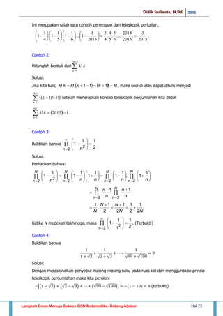 Didik Sadianto, M.Pd. 2015
Langkah Emas Menuju Sukses OSN Matematika- Bidang Aljabar Hal 73
Ini merupakan salah satu contoh penerapan dari teleskopik perkalian,
.
2015
3
.
2015
2014
.....
6
5
.
5
4
.
4
3
2015
1
1....
6
1
1
5
1
1
4
1
1 
























Contoh 2:
Hitunglah bentuk dari 
2015
1
!
k
kk
Solusi:
Jika kita tulis,     !!111!! kkkkkk  , maka soal di atas dapat ditulis menjadi
 

2015
1
!)!1(
k
kk setelah menerapkan konsep teleskopik penjumlahan kita dapat
  .1!2015!
2015
1
k
kk
Contoh 3:
Buktikan bahwa 









2
2 2
11
1
n n
Solusi:
Perhatikan bahwa:

































N
n
N
n
N
n
N
n nnnnn 2222
2
1
1.
1
1
1
1
1
1
1
1




N
n
N
n n
n
n
n
22
11
NN
NN
N 2
1
2
1
2
1
2
1
.
1





Ketika N medekati takhingga, maka 









2
2 2
11
1
n n
. (Terbukti)
Contoh 4:
Buktikan bahwa
√ √ √ √ √
Solusi:
Dengan merasionalkan penyebut masing-masing suku pada ruas kiri dan menggunakan prinsip
teleskopik penjumlahan maka kita peroleh:
[( √ ) (√ √ ) (√ √ )] (terbukti)
 