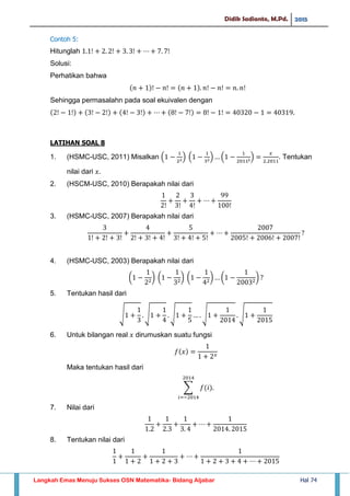 Didik Sadianto, M.Pd. 2015
Langkah Emas Menuju Sukses OSN Matematika- Bidang Aljabar Hal 74
Contoh 5:
Hitunglah
Solusi:
Perhatikan bahwa
Sehingga permasalahn pada soal ekuivalen dengan
LATIHAN SOAL 8
1. (HSMC-USC, 2011) Misalkan ( ) ( ) ( ) . Tentukan
nilai dari
2. (HSCM-USC, 2010) Berapakah nilai dari
3. (HSMC-USC, 2007) Berapakah nilai dari
4. (HSMC-USC, 2003) Berapakah nilai dari
( ) ( ) ( ) ( )
5. Tentukan hasil dari
√ √ √ √ √
6. Untuk bilangan real dirumuskan suatu fungsi
Maka tentukan hasil dari
∑
7. Nilai dari
8. Tentukan nilai dari
 