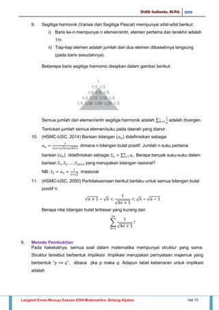 Didik Sadianto, M.Pd. 2015
Langkah Emas Menuju Sukses OSN Matematika- Bidang Aljabar Hal 75
9. Segitiga harmonik (Variasi dari Segitiga Pascal) mempunyai sifat-sifat berikut:
i) Baris ke-n mempunyai n elemen/entri, elemen pertama dan terakhir adalah
1/n.
ii) Tiap-tiap elemen adalah jumlah dari dua elemen dibawahnya langsung
(pada baris sesudahnya).
Beberapa baris segitiga harmonic disajikan dalam gambar berikut:
Semua jumlah dari elemen/entri segitiga harmonik adalah ∑ adalah divergen.
Tentukan jumlah semua elemen/suku pada daerah yang diarsir.
10. (HSMC-USC, 2014) Barisan bilangan didefinisikan sebagai
√ √
dimana n bilangan bulat positif. Jumlah n suku pertama
barisan didefinisikan sebagai ∑ . Berapa banyak suku-suku dalam
barisan yang merupakan bilangan rasional?
NB:
√
irrasional
11. (HSMC-USC, 2000) Pertidaksamaan berikut berlaku untuk semua bilangan bulat
positif n:
√ √
√
√ √
Berapa nilai bilangan bulat terbesar yang kurang dari
∑
√
9. Metode Pembuktian
Pada hakekatnya, semua soal dalam matematika mempunyai struktur yang sama.
Struktur tersebut berbentuk Implikasi. Implikasi merupakan pernyataan majemuk yang
berbentuk “ ”, dibaca jika p maka q. Adapun tabel kebenaran untuk implikasi
adalah
 