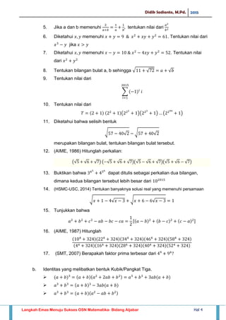 Didik Sadianto, M.Pd. 2015
Langkah Emas Menuju Sukses OSN Matematika- Bidang Aljabar Hal 4
5. Jika a dan b memenuhi tentukan nilai dari
6. Diketahui memenuhi . Tentukan nilai dari
jika
7. Diketahui memenuhi . Tentukan nilai
dari
8. Tentukan bilangan bulat a, b sehingga √ √ √
9. Tentukan nilai dari
∑
10. Tentukan nilai dari
( )( ) ( )
11. Diketahui bahwa selisih bentuk
√ √ √ √
merupakan bilangan bulat, tentukan bilangan bulat tersebut.
12. (AIME, 1986) Hitunglah perkalian:
(√ √ √ ) ( √ √ √ )(√ √ √ )(√ √ √ )
13. Buktikan bahwa dapat ditulis sebagai perkalian dua bilangan,
dimana kedua bilangan tersebut lebih besar dari
14. (HSMC-USC, 2014) Tentukan banyaknya solusi real yang memenuhi persamaan
√ √ √ √
15. Tunjukkan bahwa
[ ]
16. (AIME, 1987) Hitunglah
17. (SMT, 2007) Berapakah faktor prima terbesar dari
b. Identitas yang melibatkan bentuk Kubik/Pangkat Tiga.



 