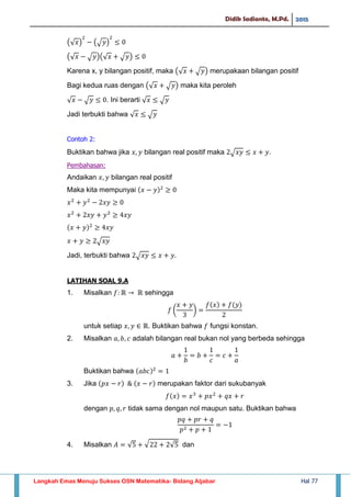 Didik Sadianto, M.Pd. 2015
Langkah Emas Menuju Sukses OSN Matematika- Bidang Aljabar Hal 77
(√ ) (√ )
(√ √ )(√ √ )
Karena x, y bilangan positif, maka (√ √ ) merupakaan bilangan positif
Bagi kedua ruas dengan (√ √ ) maka kita peroleh
√ √ . Ini berarti √ √
Jadi terbukti bahwa √ √
Contoh 2:
Buktikan bahwa jika bilangan real positif maka √ .
Pembahasan:
Andaikan bilangan real positif
Maka kita mempunyai
√
Jadi, terbukti bahwa √
LATIHAN SOAL 9.A
1. Misalkan sehingga
( )
untuk setiap . Buktikan bahwa fungsi konstan.
2. Misalkan adalah bilangan real bukan nol yang berbeda sehingga
Buktikan bahwa
3. Jika merupakan faktor dari sukubanyak
dengan tidak sama dengan nol maupun satu. Buktikan bahwa
4. Misalkan √ √ √ dan
 