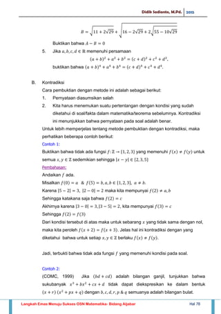 Didik Sadianto, M.Pd. 2015
Langkah Emas Menuju Sukses OSN Matematika- Bidang Aljabar Hal 78
√ √ √ √ √ √
Buktikan bahwa
5. Jika memenuhi persamaan
buktikan bahwa
B. Kontradiksi
Cara pembuktian dengan metode ini adalah sebagai berikut:
1. Pernyataan diasumsikan salah
2. Kita harus menemukan suatu pertentangan dengan kondisi yang sudah
diketahui di soal/fakta dalam matematika/teorema sebelumnya. Kontradiksi
ini menunjukkan bahwa pernyataan pada soal adalah benar.
Untuk lebih memperjelas tentang metode pembuktian dengan kontradiksi, maka
perhatikan beberapa contoh berikut:
Contoh 1:
Buktikan bahwa tidak ada fungsi yang memenuhi untuk
semua sedemikian sehingga | |
Pembahasan:
Andaikan ada.
Misalkan
Karena | | | | maka kita mempunyai
Sehingga katakana saja bahwa
Akhirnya karena | | | | , kita mempunyai
Sehingga
Dari kondisi tersebut di atas maka untuk sebarang yang tidak sama dengan nol,
maka kita peroleh . Jelas hal ini kontradiksi dengan yang
diketahui bahwa untuk setiap berlaku .
Jadi, terbukti bahwa tidak ada fungsi yang memenuhi kondisi pada soal.
Contoh 2:
(COMC, 1999) Jika adalah bilangan ganjil, tunjukkan bahwa
sukubanyak tidak dapat diekspresikan ke dalam bentuk
dengan semuanya adalah bilangan bulat.
 