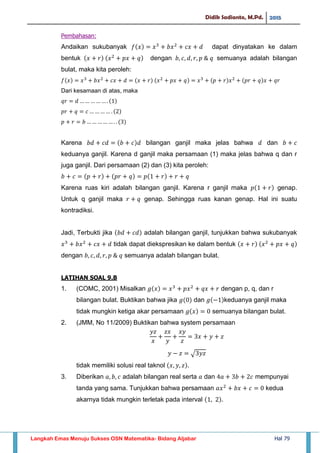 Didik Sadianto, M.Pd. 2015
Langkah Emas Menuju Sukses OSN Matematika- Bidang Aljabar Hal 79
Pembahasan:
Andaikan sukubanyak dapat dinyatakan ke dalam
bentuk dengan semuanya adalah bilangan
bulat, maka kita peroleh:
Dari kesamaan di atas, maka
Karena bilangan ganjil maka jelas bahwa dan
keduanya ganjil. Karena d ganjil maka persamaan (1) maka jelas bahwa q dan r
juga ganjil. Dari persamaan (2) dan (3) kita peroleh:
Karena ruas kiri adalah bilangan ganjil. Karena r ganjil maka genap.
Untuk q ganjil maka genap. Sehingga ruas kanan genap. Hal ini suatu
kontradiksi.
Jadi, Terbukti jika adalah bilangan ganjil, tunjukkan bahwa sukubanyak
tidak dapat diekspresikan ke dalam bentuk
dengan semuanya adalah bilangan bulat.
LATIHAN SOAL 9.B
1. (COMC, 2001) Misalkan dengan p, q, dan r
bilangan bulat. Buktikan bahwa jika dan keduanya ganjil maka
tidak mungkin ketiga akar persamaan semuanya bilangan bulat.
2. (JMM, No 11/2009) Buktikan bahwa system persamaan
√
tidak memiliki solusi real taknol
3. Diberikan adalah bilangan real serta dan mempunyai
tanda yang sama. Tunjukkan bahwa persamaan kedua
akarnya tidak mungkin terletak pada interval
 