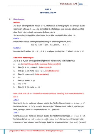 Didik Sadianto, M.Pd. 2015
Langkah Emas Menuju Sukses OSN Matematika- Bidang Teori Bilangan Hal 80
BAB II
TEORI BILANGAN
1. Keterbagian
Definisi
Jika a dan b bilangan bulat dengan kita katakan a membagi b jika ada bilangan bulat c
sedemikian sehingga Jika a membagi b, kita katakan juga bahwa a adalah pembagi
atau faktor dari b atau b merupakan kelipatan dari a.
Jika a membagi b dapat kita tulis | dan jika a tidak membagi b, kita tulis .
Contoh 1:
Berdasarkan ilustrasi tentang konsep keterbagian dari bilangan bulat, maka
| | | | |
Contoh 2:
Pembagi dari 6 adalah Adapun pembagi dari 17 adalah
Sifat-Sifat Keterbagian
Jika a, b, c, m, dan n merupakan bilangan bulat maka berlaku sifat-sifat berikut:
a. | ( )
b. Jika | | maka | ( )
c. Jika | | maka |( ). ( )
d. Jika | maka | ( )
e. |
f. Jika | maka
g. |
h. Jika | | maka
Bukti untuk sifat a & d – h diserahkan kepada pembaca. Sekarang akan kita buktikan sifat b
dan c.
Sifat b
Karena | | maka ada bilangan bulat e dan f sedemikian sehingga
Perhatikan bahwa ( ) ( ) Karena e dan f bilangan bulat, maka ef juga bilangan
bulat, sehingga dapat kita simpulkan bahwa | (terbukti)
Sifat c
Karena | | maka ada bilangan bulat e dan f sedemikian sehingga
Perhatikan bahwa ( ) ( ) ( ) Karena m, e,n,f bilangan bulat
maka me+nf juga bilangan bulat Sehingga dapat kita simpulkan bahwa |( ) (terbukti)
 