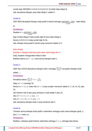 Didik Sadianto, M.Pd. 2015
Langkah Emas Menuju Sukses OSN Matematika- Bidang Teori Bilangan Hal 83
Jumlah digit 20033002=2+0+0+3+3+0+0+2=10 (tidak habis dibagi 9)
Jadi, banyaknya bilangan yang habis dibagi 9 adalah 0.
Contoh 6:
(OSP 2003) Berapakah bilangan bulat positif k terkecil sehingga ⏟ habis dibagi
9?
Pembahasan:
Misalkan ⏟
Agar N habis dibagi 9 maka jumlah digit N harus habis dibagi 9.
Karena 2+0+0+3=5 maka jumlah digit N=5k.
Jadi, bilangan bulat positif k terkecil yang memenuhi adalah k=9.
Perlu diingat:
Perkalian n bilangan bulat berurutan selalu habis dibagi oleh n!
Coba, kerjakan menggunakan fakta di atas!
Buktikan bahwa |( ) untuk semua bilangan bulat n.
Contoh 7:
(OSK-Tipe 3/2012) Banyaknya bilangan bulat n sehingga merupakan bilangan bulat
adalah ....
Pembahasan:
Perhatikan bahwa
Maka membagi 70.
Karena , maka nilai yang mungkin memenuhi adalah 5, 7, 10, 14, 35, atau
70.
Dari keenam nilai di atas yang membuat n bulat adalah 5 atau 35.
Jika
Jika
Jadi, banyaknya bilangan bulat n yang memenuhi ada 4.
Contoh 8:
Tentukan semua bilangan bulat positif n sedemikian sehingga untuk semua bilangan ganjil a,
jika maka | .
Pembahasan:
Misalkan bilangan ganjil terbesar sedemikian sehingga sehingga jelas bahwa
 