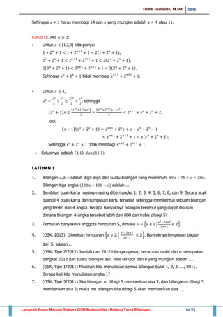 Didik Sadianto, M.Pd. 2015
Langkah Emas Menuju Sukses OSN Matematika- Bidang Teori Bilangan Hal 85
Sehingga harus membagi 14 dan x yang mungkin adalah x = 4 atau 11.
Kasus II: Jika :
 Untuk * + kita punya:
( ),
( ),
( ) ( ).
Sehingga tidak membagi
 Untuk ,
sehingga
( )
(( ) ) ( )
Jadi,
( )( )
( )
Sehingga tidak membagi
Solusinya adalah ( ) ( )
LATIHAN 1
1. Bilangan adalah digit-digit dari suatu bilangan yang memenuhi
Bilangan tiga angka ( ) adalah ...
2. Sembilan buah kartu masing-masing diberi angka 1, 2, 3, 4, 5, 6, 7, 8, dan 9. Secara acak
diambil 4 buah kartu dari tumpukan kartu tersebut sehingga membentuk sebuah bilangan
yang terdiri dari 4 angka. Berapa banyaknya bilangan tersebut yang dapat disusun
dimana bilangan 4-angka tersebut lebih dari 800 dan habis dibagi 5?
3. Tentukan banyaknya anggota himpunan S, dimana { | }.
4. (OSK, 2013) Diberikan himpunan { | }. Banyaknya himpunan bagian
dari S adalah ...
5. (OSK, Tipe 2/2012) Jumlah dari 2012 bilangan genap berurutan mulai dari n merupakan
pangkat 2012 dari suatu bilangan asli. Nilai terkecil dari n yang mungkin adalah ....
6. (OSK, Tipe 1/2011) Misalkan kita menuliskan semua bilangan bulat 1, 2, 3, ..., 2011.
Berapa kali kita menuliskan angka 1?
7. (OSK, Tipe 3/2011) Jika bilangan m dibagi 5 memberikan sisa 3, dan bilangan n dibagi 5
memberikan sisa 2; maka mn bilangan bila dibagi 5 akan memberikan sisa ....
 