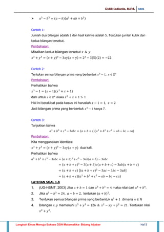 Didik Sadianto, M.Pd. 2015
Langkah Emas Menuju Sukses OSN Matematika- Bidang Aljabar Hal 5

Contoh 1:
Jumlah dua bilangan adalah 2 dan hasil kalinya adalah 5. Tentukan jumlah kubik dari
kedua bilangan tersebut.
Pembahasan:
Misalkan kedua bilangan tersebut
Contoh 2:
Tentukan semua bilangan prima yang berbentuk
Pembahasan:
Perhatikan bahwa
dan untuk maka
Hal ini berakibat pada kasus ini haruslah
Jadi bilangan prima yang berbentuk hanya 7.
Contoh 3:
Tunjukkan bahwa
Pembahasan:
Kita menggunakan identitas:
dua kali.
Perhatikan bahwa
[ ]
LATIHAN SOAL 1.b
1. (UG-HSMT, 2003) Jika dan maka nilai dari
2. Jika tentukan
3. Tentukan semua bilangan prima yang berbentuk dimana
4. Bilangan memenuhi . Tentukan nilai
 