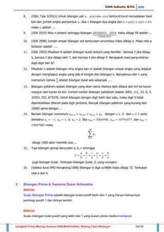 Didik Sadianto, M.Pd. 2015
Langkah Emas Menuju Sukses OSN Matematika- Bidang Teori Bilangan Hal 86
8. (OSK, Tipe 3/2011) Untuk bilangan asli ( ) ( ) berturut-turut menyatakan hasil
kali dan jumlah angka pembentuk . Jika bilangan dua angka dan ( ) ( )
maka adalah ....
9. (OSK 2010) Nilai n terkecil sehingga bilangan ⏟ habis dibagi 99 adalah ...
10. (OSK 2008) Jumlah empat bilangan asli berturutan senantiasa habis dibagi p. Maka nilai p
terbesar adalah ....
11. (OSK 2003) Misalkan N adalah bilangan bulat terkecil yang bersifat : bersisa 2 jika dibagi
5, bersisa 3 jika dibagi oleh 7, dan bersisa 4 jika dibagi 9. Berapakah hasil penjumlahan
digit-digit dari N?⋅
12. Misalkan n adalah bilangan lima angka dan m adalah bilangan empat angka yang didapat
dengan menghapus angka yang ada di tengah dari bilangan n. Banyaknya nilai n yang
memenuhi bahwa adalah bilangan bulat ada sebanyak ....
13. Bilangan palidrom adalah bilangan yang akan sama nilainya baik dibaca dari kiri ke kanan
maupun dari kanan ke kiri. Contoh-contoh bilangan palindrom adalah 3003, 111, 33, 0, 4,
32423, 252, 873378. Untuk bilangan dengan digit lebih dari satu, maka digit 0 tidak
diperbolehkan ditaruh pada digit pertama. Banyak bilangan palidrom yang kurang dari
10000 sama dengan ...
14. Barisan bilangan memenuhi dengan dan serta
diketahui Jika dan
maka
∑
dibagi 1000 akan memiliki sisa ...
15. Tiga bilangan genap berurutan a, b, c sehingga
juga bilangan bulat. Tentukan bilangan bulat, S, yang mungkin.
16. (Seleksi Awal IMO Hongkong/1989) Bilangan 6 digit a1989b habis dibagi 72. Tentukan
nilai a dan b
2. Bilangan Prima & Teorema Dasar Aritmatika
Definisi
Suatu Bilangan Prima adalah bilangan bulat positif lebih dari 1 yang hanya mempunyai
pembagi positif 1 dan dirinya sendiri.
Definisi
Suatu bilangan bulat positif yang lebih dari 1 yang bukan prima disebut komposit.
 