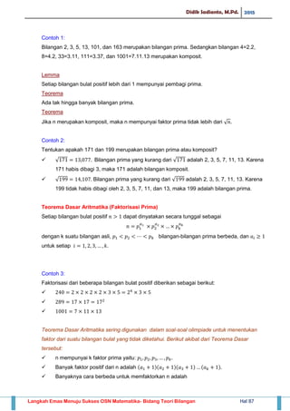 Didik Sadianto, M.Pd. 2015
Langkah Emas Menuju Sukses OSN Matematika- Bidang Teori Bilangan Hal 87
Contoh 1:
Bilangan 2, 3, 5, 13, 101, dan 163 merupakan bilangan prima. Sedangkan bilangan 4=2.2,
8=4.2, 33=3.11, 111=3.37, dan 1001=7.11.13 merupakan komposit.
Lemma
Setiap bilangan bulat positif lebih dari 1 mempunyai pembagi prima.
Teorema
Ada tak hingga banyak bilangan prima.
Teorema
Jika n merupakan komposit, maka n mempunyai faktor prima tidak lebih dari √
Contoh 2:
Tentukan apakah 171 dan 199 merupakan bilangan prima atau komposit?
 √ Bilangan prima yang kurang dari √ adalah 2, 3, 5, 7, 11, 13. Karena
171 habis dibagi 3, maka 171 adalah bilangan komposit.
 √ Bilangan prima yang kurang dari √ adalah 2, 3, 5, 7, 11, 13. Karena
199 tidak habis dibagi oleh 2, 3, 5, 7, 11, dan 13, maka 199 adalah bilangan prima.
Teorema Dasar Aritmatika (Faktorisasi Prima)
Setiap bilangan bulat positif dapat dinyatakan secara tunggal sebagai
dengan k suatu bilangan asli, bilangan-bilangan prima berbeda, dan
untuk setiap
Contoh 3:
Faktorisasi dari beberapa bilangan bulat positif diberikan sebagai berikut:



Teorema Dasar Aritmatika sering digunakan dalam soal-soal olimpiade untuk menentukan
faktor dari suatu bilangan bulat yang tidak diketahui. Berikut akibat dari Teorema Dasar
tersebut:
 n mempunyai k faktor prima yaitu:
 Banyak faktor positif dari n adalah ( )( )( ) ( )
 Banyaknya cara berbeda untuk memfaktorkan n adalah
 