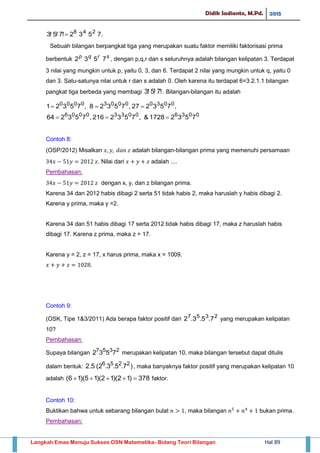Didik Sadianto, M.Pd. 2015
Langkah Emas Menuju Sukses OSN Matematika- Bidang Teori Bilangan Hal 89
.7532!7!5!3 248

Sebuah bilangan berpangkat tiga yang merupakan suatu faktor memiliki faktorisasi prima
berbentuk srqp
7532 , dengan p,q,r dan s seluruhnya adalah bilangan kelipatan 3. Terdapat
3 nilai yang mungkin untuk p, yaitu 0, 3, dan 6. Terdapat 2 nilai yang mungkin untuk q, yaitu 0
dan 3. Satu-satunya nilai untuk r dan s adalah 0. Oleh karena itu terdapat 6=3.2.1.1 bilangan
pangkat tiga berbeda yang membagi !7!5!3 . Bilangan-bilangan itu adalah
,753227,75328,75321 003000030000

003600330006
75321728&,7532216,753264 
Contoh 8:
(OSP/2012) Misalkan adalah bilangan-bilangan prima yang memenuhi persamaan
. Nilai dari adalah ....
Pembahasan:
dengan x, y, dan z bilangan prima.
Karena 34 dan 2012 habis dibagi 2 serta 51 tidak habis 2, maka haruslah y habis dibagi 2.
Karena y prima, maka y =2.
Karena 34 dan 51 habis dibagi 17 serta 2012 tidak habis dibagi 17, maka z haruslah habis
dibagi 17. Karena z prima, maka z = 17.
Karena y = 2, z = 17, x harus prima, maka x = 1009.
Contoh 9:
(OSK, Tipe 1&3/2011) Ada berapa faktor positif dari 2357
7.5.3.2 yang merupakan kelipatan
10?
Pembahasan:
Supaya bilangan 2357
7532 merupakan kelipatan 10, maka bilangan tersebut dapat ditulis
dalam bentuk: )7.5.3.2(5.2 2256
, maka banyaknya faktor positif yang merupakan kelipatan 10
adalah 378)12)(12)(15)(16(  faktor.
Contoh 10:
Buktikan bahwa untuk sebarang bilangan bulat , maka bilangan bukan prima.
Pembahasan:
 