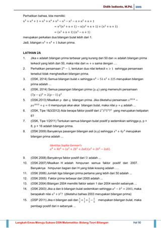 Didik Sadianto, M.Pd. 2015
Langkah Emas Menuju Sukses OSN Matematika- Bidang Teori Bilangan Hal 90
Perhatikan bahwa, kita memiliki:
( ) ( ) ( )
( ) ( )
merupakan perkalian dua bilangan bulat lebih dari 1.
Jadi, bilangan bukan prima.
LATIHAN 2A
1. Jika adalah bilangan prima terbesar yang kurang dari 50 dan adalah bilangan prima
terkecil yang lebih dari 50, maka nilai dari sama dengan ....
2. Perhatikan persamaan , tentukan dua nilai terkecil sehingga persamaan
tersebut tidak menghasilkan bilangan prima.
3. (OSK, 2014) Semua bilangan bulat sehingga merupakan bilangan
prima adalah ...
4. (OSK, 2014) Semua pasangan bilangan prima ( ) yang memenuhi persamaan
( ) ( )
5. (OSK,2013) Misalkan dan bilangan prima. Jika diketahui persamaan
mempunyai akar-akar bilangan bulat, maka nilai adalah ...
6. (OSK, Tipe 1&3/2012) Ada berapa faktor positif dari yang merupakan kelipatan
6?
7. (OSK, Tipe 1/2011) Tentukan semua bilangan bulat positif p sedemikian sehingga p, p +
8, p + 16 adalah bilangan prima.
8. (OSK 2009) Banyaknya pasangan bilangan asli (x,y) sehingga merupakan
bilangan prima adalah ...
Identitas Sophie German’s
( )( ).
9. (OSK 2008) Banyaknya faktor positif dari adalah ...
10. (OSK 2007) Misalkan H adalah himpunan semua faktor positif dari 2007.
Banyaknya himpunan bagian dari H yang tidak kosong adalah ….
11. (OSK 2006) Jumlah tiga bilangan prima pertama yang lebih dari 50 adalah ...
12. (OSK 2005) Faktor prima terbesar dari 2005 adalah ...
13. (OSK 2004) Bilangan 2004 memiliki faktor selain 1 dan 2004 sendiri sebanyak ...
14. (OSK 2003) Jika a dan b bilangan bulat sedemikian sehingga maka
berapakah nilai (diketahui bahwa 2003 merupakan bilangan prima)
15. (OSP 2011) Jika n bilangan asli dan merupakan bilangan bulat, maka
pembagi positif dari n sebanyak ...
 