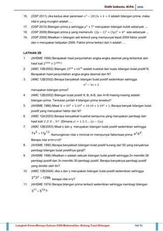 Didik Sadianto, M.Pd. 2015
Langkah Emas Menuju Sukses OSN Matematika- Bidang Teori Bilangan Hal 91
16. (OSP 2011) Jika kedua akar persmaan adalah bilangan prima, maka
nilai k yang mungkin adalah ....
17. (OSP 2010) Bilangan prima p sehingga merupakan bilangan kubik sebanyak ....
18. (OSP 2009) Bilangan prima p yang memenuhi ( ) ( ) ada sebanyak ...
19. (OSP 2009) Misalkan n bilangan asli terkecil yang mempunyai tepat 2009 faktor positif
dan n merupakan kelipatan 2009. Faktor prima terkeci dari n adalah ....
LATIHAN 2B
1. (AHSME 1999) Berapakah hasil penjumlahan angka-angka desimal yang terbentuk dari
hasil kali
2. (AMC 10B/2002) Bilangan adalah kuadrat dari suatu bilangan bulat positif N.
Berapakah hasil penjumlahan angka-angka desimal dari N?
3. (AMC 12B/2002) Berapa banyakkah bilangan bulat positif sedemikian sehingga
merupakan bilangan prima?
4. (AMC 12B/2002) Bilangan bulat positif A, B, A-B, dan A+B masing-masing adalah
bilangan prima. Tentukan jumlah 4 bilangan prima tersebut?
5. (AHSME 1986) Misal Berapa banyak bilangan bulat
positif yang merupakan faktor dari N?
6. (AMC 12A/2003) Berapa banyakkah kuadrat sempurna yang merupakan pembagi dari
hasil kali (Dimana ( ) )
7. (AMC 12B/2003) Misal x dan y merupakan bilangan bulat positif sedemikian sehingga
135
117 yx  . Kemungkinan nilai x minimal ini mempunyai faktorisasi prima
dc
ba .
Berapa nilai a+b+c+d?
8. (AHSME 1990) Berapa banyakkah bilangan bulat positif kurang dari 50 yang banyaknya
pembagi bilangan bulat positifnya ganjil?
9. (AHSME 1996) Misalkan n adalah sebuah bilangan bulat positif sehingga 2n memiliki 28
pembagi positif dan 3n memiliki 30 pembagi positif. Berapa banyaknya pembagi positif
yang dimiliki oleh 6n?
10. (AMC 12B/2004) Jika x dan y merupakan bilangan bulat positif sedemikian sehingga
,129632 yx
berapa nilai x+y?
11. (AHSME 1974) Berapa bilangan prima terkecil sedemikian sehingga membagi bilangan
?53 1311

 