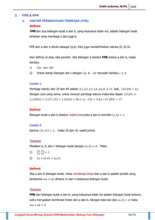 Didik Sadianto, M.Pd. 2015
Langkah Emas Menuju Sukses OSN Matematika- Bidang Teori Bilangan Hal 92
3. FPB & KPK
a. FAKTOR PERSEKUTUAN TERBESAR (FPB)
Definisi
FPB dari dua bilangan bulat a dan b, yang keduanya tidak nol, adalah bilangan bulat
terbesar yang membagi a dan juga b.
FPB dari a dan b ditulis sebagai (a,b). Kita juga mendefinisikan bahwa (0, 0)=0.
Dari definisi di atas, kita peroleh: Jika bilangan d disebut FPB antara a dan b, maka
berlaku:
1) | |
2) Untuk setiap bilangan asli c dengan | | haruslah berlaku
Contoh 1:
Pembagi sekutu dari 24 dan 84 adalah Jadi, ( )
Dengan cara yang sama, untuk mencari pembagi sekutu maka kita dapat: ( )
( ) ( ) ( ) ( ) ( )
Definisi
Bilangan bulat a dan b disebut relatif prima jika a dan b memiliki ( )
Contoh 2:
Karena ( ) maka 25 dan 42 relatif prima.
Teorema
Misalkan a, b, dan c bilangan bulat dengan ( ) Maka
1) . /
2) ( ) ( )
Definisi
Jika a dan b bilangan bulat, maka kombinasi linear dari a dan b adalah jumlah yang
berbentuk dimana m dan n keduanya bilangan bulat.
Teorema
FPB dari bilangan bulat a dan b, yang keduanya tidak nol adalah bilangan bulat terkecil,
yaitu merupakan kombinasi linear dari a dan b. Dengan kata lain jika ( ) maka
 