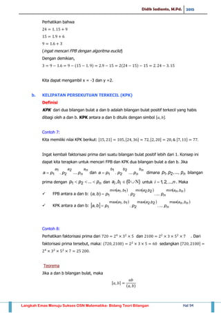 Didik Sadianto, M.Pd. 2015
Langkah Emas Menuju Sukses OSN Matematika- Bidang Teori Bilangan Hal 94
Perhatikan bahwa
(ingat mencari FPB dengan algoritma euclid)
Dengan demikian,
( ) ( )
Kita dapat mengambil x = -3 dan y =2.
b. KELIPATAN PERSEKUTUAN TERKECIL (KPK)
Definisi
KPK dari dua bilangan bulat a dan b adalah bilangan bulat positif terkecil yang habis
dibagi oleh a dan b. KPK antara a dan b ditulis dengan simbol , -
Contoh 7:
Kita memiliki nilai KPK berikut: , - , - , - , -
Ingat kembali faktorisasi prima dari suatu bilangan bulat positif lebih dari 1. Konsep ini
dapat kita terapkan untuk mencari FPB dan KPK dua bilangan bulat a dan b. Jika
na
n
aa
pppa .....
2
2
1
1 dan
nb
n
bb
pppa .....
2
2
1
1 dimana nppp ...,,, 21 bilangan
prima dengan nppp  ...21 dan }0{, ii ba untuk ni ...,,2,1 . Maka
 FPB antara a dan b:
     nbna
n
baba
pppba
,min2,2min
2
1,1min
1 .....),( 
 KPK antara a dan b:  
     nbna
n
baba
pppba
,max2,2max
2
1,1max
1 ....., 
Contoh 8:
Perhatikan faktorisasi prima dari dan . Dari
faktorisasi prima tersebut, maka: ( ) sedangkan , -
Teorema
Jika a dan b bilangan bulat, maka
, -
( )
 