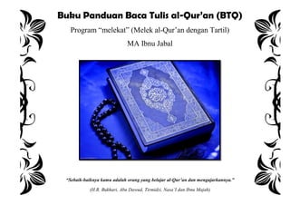 Buku Panduan Baca Tulis al-Qur’an (BTQ)
Program “melekat” (Melek al-Qur‟an dengan Tartil)
MA Ibnu Jabal
“Sebaik-baiknya kamu adalah orang yang belajar al-Qur’an dan mengajarkannya.”
(H.R. Bukhari, Abu Dawud, Tirmidzi, Nasa’I dan Ibnu Majah)
 