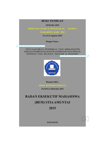 BUKU PANDUAN
OSMABA 2015
ORIENTASI STUDI & PENGENALAN KAMPUS
MAHASISWA BARU 2015
22 s/d 24 Agustus 2015
Dengan Tema :
"AKTUALISASIKAN PENDIDIKAN YANG BERKARAKTER
SEBAGAI PEMBENTUK MANUSIA PEMBANGUNAN MENUJU
GENERASI YANG RELIGIUS, EDUKATIF & HUMANIS"
Disusun Oleh :
SEKSI KESEKRETARIATAN
PANITIA OSMABA 2015
BADAN EKSEKUTIF MAHASISWA
(BEM) STIAAMUNTAI
2015
i
DAFTAR ISI
 