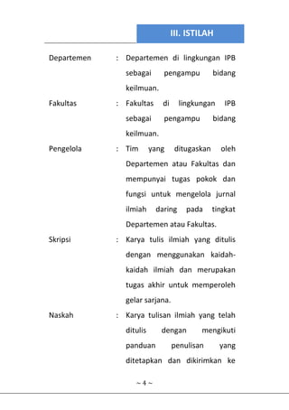 III. ISTILAH
~ 4 ~
Departemen : Departemen di lingkungan IPB
sebagai pengampu bidang
keilmuan.
Fakultas : Fakultas di lingkungan IPB
sebagai pengampu bidang
keilmuan.
Pengelola : Tim yang ditugaskan oleh
Departemen atau Fakultas dan
mempunyai tugas pokok dan
fungsi untuk mengelola jurnal
ilmiah daring pada tingkat
Departemen atau Fakultas.
Skripsi : Karya tulis ilmiah yang ditulis
dengan menggunakan kaidah-
kaidah ilmiah dan merupakan
tugas akhir untuk memperoleh
gelar sarjana.
Naskah : Karya tulisan ilmiah yang telah
ditulis dengan mengikuti
panduan penulisan yang
ditetapkan dan dikirimkan ke
 