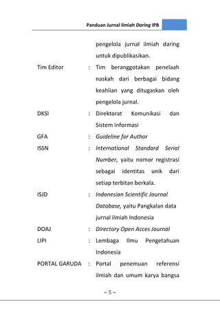 III. ISTILAH
~ 5 ~
pengelola jurnal ilmiah daring
untuk dipublikasikan.
Tim Editor : Tim beranggotakan penelaah
naskah dari berbagai bidang
keahlian yang ditugaskan oleh
pengelola jurnal.
DKSI : Direktorat Komunikasi dan
Sistem Informasi
GFA : Guideline for Author
ISSN : International Standard Serial
Number, yaitu nomor registrasi
sebagai identitas unik dari
setiap terbitan berkala.
ISJD : Indonesian Scientific Journal
Database, yaitu Pangkalan data
jurnal ilmiah Indonesia
DOAJ : Directory Open Acces Journal
LIPI : Lembaga Ilmu Pengetahuan
Indonesia
PORTAL GARUDA : Portal penemuan referensi
ilmiah dan umum karya bangsa
Panduan Jurnal Ilmiah Daring IPB
 