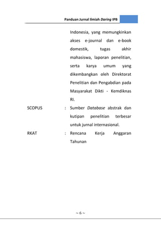 III. ISTILAH
~ 6 ~
Indonesia, yang memungkinkan
akses e-journal dan e-book
domestik, tugas akhir
mahasiswa, laporan penelitian,
serta karya umum yang
dikembangkan oleh Direktorat
Penelitian dan Pengabdian pada
Masyarakat Dikti - Kemdiknas
RI.
SCOPUS : Sumber Database abstrak dan
kutipan penelitian terbesar
untuk jurnal internasional.
RKAT : Rencana Kerja Anggaran
Tahunan
Panduan Jurnal Ilmiah Daring IPB
 