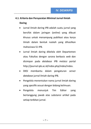 IV. DESKRIPSI
~ 7 ~
4.1. Kriteria dan Persyaratan Minimal Jurnal Ilmiah
Daring
 Jurnal ilmiah daring IPB adalah suatu jurnal yang
bersifat dalam jaringan (online) yang dibuat
khusus untuk menampung publikasi atau karya
ilmiah dalam bentuk naskah yang dihasilkan
mahasiswa S1 IPB.
 Jurnal ilmiah daring dikelola oleh Departemen
atau Fakultas dengan sarana berbasis web dan
disimpan pada database IPB melalui portal
http://journal.ipb.ac.id/index.php/index/index.
 DKSI membantu dalam pengaturan server
database jurnal ilmiah daring IPB.
 Pengelola menentukan nama jurnal ilmiah daring
yang spesifik sesuai dengan bidang keilmuan.
 Pengelola menunjuk Tim Editor yang
bertanggung jawab atas substansi artikel pada
setiap terbitan jurnal.
 