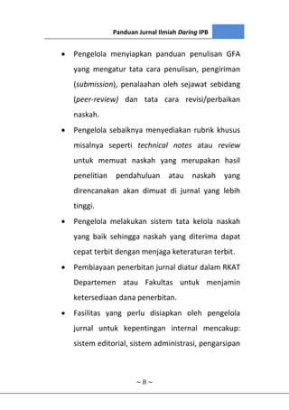 Panduan Jurnal Ilmiah Daring IPB
~ 8 ~
 Pengelola menyiapkan panduan penulisan GFA
yang mengatur tata cara penulisan, pengiriman
(submission), penalaahan oleh sejawat sebidang
(peer-review) dan tata cara revisi/perbaikan
naskah.
 Pengelola sebaiknya menyediakan rubrik khusus
misalnya seperti technical notes atau review
untuk memuat naskah yang merupakan hasil
penelitian pendahuluan atau naskah yang
direncanakan akan dimuat di jurnal yang lebih
tinggi.
 Pengelola melakukan sistem tata kelola naskah
yang baik sehingga naskah yang diterima dapat
cepat terbit dengan menjaga keteraturan terbit.
 Pembiayaan penerbitan jurnal diatur dalam RKAT
Departemen atau Fakultas untuk menjamin
ketersediaan dana penerbitan.
 Fasilitas yang perlu disiapkan oleh pengelola
jurnal untuk kepentingan internal mencakup:
sistem editorial, sistem administrasi, pengarsipan
 