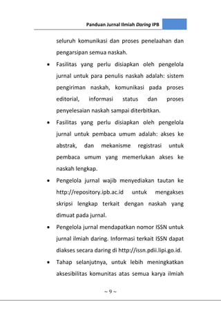 Panduan Jurnal Ilmiah Daring IPB
~ 9 ~
seluruh komunikasi dan proses penelaahan dan
pengarsipan semua naskah.
 Fasilitas yang perlu disiapkan oleh pengelola
jurnal untuk para penulis naskah adalah: sistem
pengiriman naskah, komunikasi pada proses
editorial, informasi status dan proses
penyelesaian naskah sampai diterbitkan.
 Fasilitas yang perlu disiapkan oleh pengelola
jurnal untuk pembaca umum adalah: akses ke
abstrak, dan mekanisme registrasi untuk
pembaca umum yang memerlukan akses ke
naskah lengkap.
 Pengelola jurnal wajib menyediakan tautan ke
http://repository.ipb.ac.id untuk mengakses
skripsi lengkap terkait dengan naskah yang
dimuat pada jurnal.
 Pengelola jurnal mendapatkan nomor ISSN untuk
jurnal ilmiah daring. Informasi terkait ISSN dapat
diakses secara daring di http://issn.pdii.lipi.go.id.
 Tahap selanjutnya, untuk lebih meningkatkan
aksesibilitas komunitas atas semua karya ilmiah
 
