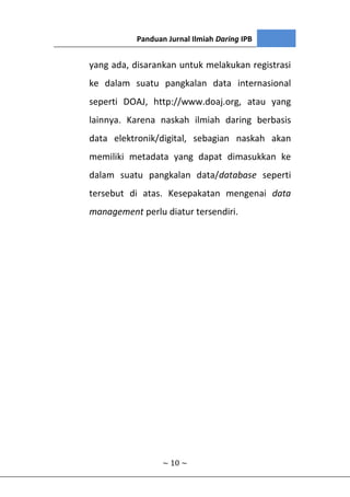Panduan Jurnal Ilmiah Daring IPB
~ 10 ~
yang ada, disarankan untuk melakukan registrasi
ke dalam suatu pangkalan data internasional
seperti DOAJ, http://www.doaj.org, atau yang
lainnya. Karena naskah ilmiah daring berbasis
data elektronik/digital, sebagian naskah akan
memiliki metadata yang dapat dimasukkan ke
dalam suatu pangkalan data/database seperti
tersebut di atas. Kesepakatan mengenai data
management perlu diatur tersendiri.
 