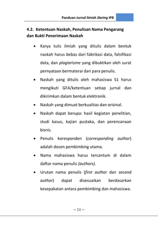 Panduan Jurnal Ilmiah Daring IPB
~ 11 ~
4.2. Ketentuan Naskah, Penulisan Nama Pengarang
dan Bukti Penerimaan Naskah
 Karya tulis ilmiah yang ditulis dalam bentuk
naskah harus bebas dari fabrikasi data, falsifikasi
data, dan plagiarisme yang dibuktikan oleh surat
pernyataan bermaterai dari para penulis.
 Naskah yang ditulis oleh mahasiswa S1 harus
mengikuti GFA/ketentuan setiap jurnal dan
dikirimkan dalam bentuk elektronik.
 Naskah yang dimuat berkualitas dan orisinal.
 Naskah dapat berupa: hasil kegiatan penelitian,
studi kasus, kajian pustaka, dan perencanaan
bisnis.
 Penulis koresponden (corresponding author)
adalah dosen pembimbing utama.
 Nama mahasiswa harus tercantum di dalam
daftar nama penulis (authors).
 Urutan nama penulis (first author dan second
author) dapat disesuaikan berdasarkan
kesepakatan antara pembimbing dan mahasiswa.
 