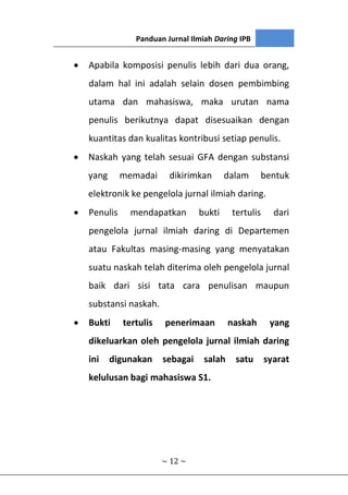 Panduan Jurnal Ilmiah Daring IPB
~ 12 ~
 Apabila komposisi penulis lebih dari dua orang,
dalam hal ini adalah selain dosen pembimbing
utama dan mahasiswa, maka urutan nama
penulis berikutnya dapat disesuaikan dengan
kuantitas dan kualitas kontribusi setiap penulis.
 Naskah yang telah sesuai GFA dengan substansi
yang memadai dikirimkan dalam bentuk
elektronik ke pengelola jurnal ilmiah daring.
 Penulis mendapatkan bukti tertulis dari
pengelola jurnal ilmiah daring di Departemen
atau Fakultas masing-masing yang menyatakan
suatu naskah telah diterima oleh pengelola jurnal
baik dari sisi tata cara penulisan maupun
substansi naskah.
 Bukti tertulis penerimaan naskah yang
dikeluarkan oleh pengelola jurnal ilmiah daring
ini digunakan sebagai salah satu syarat
kelulusan bagi mahasiswa S1.
 