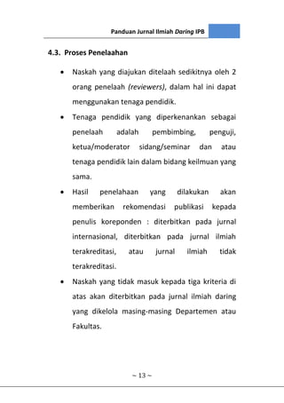 Panduan Jurnal Ilmiah Daring IPB
~ 13 ~
4.3. Proses Penelaahan
 Naskah yang diajukan ditelaah sedikitnya oleh 2
orang penelaah (reviewers), dalam hal ini dapat
menggunakan tenaga pendidik.
 Tenaga pendidik yang diperkenankan sebagai
penelaah adalah pembimbing, penguji,
ketua/moderator sidang/seminar dan atau
tenaga pendidik lain dalam bidang keilmuan yang
sama.
 Hasil penelahaan yang dilakukan akan
memberikan rekomendasi publikasi kepada
penulis koreponden : diterbitkan pada jurnal
internasional, diterbitkan pada jurnal ilmiah
terakreditasi, atau jurnal ilmiah tidak
terakreditasi.
 Naskah yang tidak masuk kepada tiga kriteria di
atas akan diterbitkan pada jurnal ilmiah daring
yang dikelola masing-masing Departemen atau
Fakultas.
 
