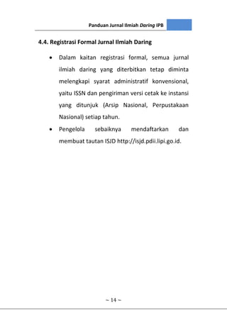 Panduan Jurnal Ilmiah Daring IPB
~ 14 ~
4.4. Registrasi Formal Jurnal Ilmiah Daring
 Dalam kaitan registrasi formal, semua jurnal
ilmiah daring yang diterbitkan tetap diminta
melengkapi syarat administratif konvensional,
yaitu ISSN dan pengiriman versi cetak ke instansi
yang ditunjuk (Arsip Nasional, Perpustakaan
Nasional) setiap tahun.
 Pengelola sebaiknya mendaftarkan dan
membuat tautan ISJD http://isjd.pdii.lipi.go.id.
 