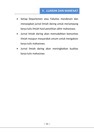 V. LUARAN DAN MANFAAT
~ 16 ~
 Setiap Departemen atau Fakultas mendesain dan
menyiapkan jurnal ilmiah daring untuk menampung
karya tulis ilmiah hasil penelitian akhir mahasiswa.
 Jurnal ilmiah daring akan memudahkan komunitas
ilmiah maupun masyarakat umum untuk mengakses
karya tulis mahasiswa.
 Jurnal ilmiah daring akan meningkatkan kualitas
karya tulis mahasiswa
 