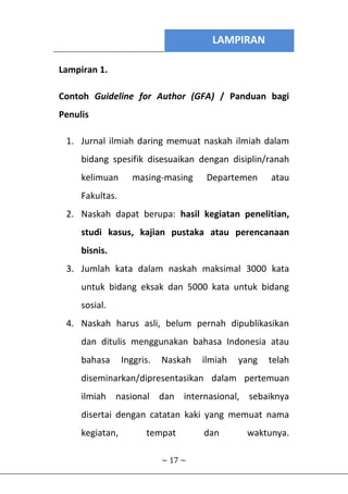 LAMPIRAN
~ 17 ~
Lampiran 1.
Contoh Guideline for Author (GFA) / Panduan bagi
Penulis
1. Jurnal ilmiah daring memuat naskah ilmiah dalam
bidang spesifik disesuaikan dengan disiplin/ranah
kelimuan masing-masing Departemen atau
Fakultas.
2. Naskah dapat berupa: hasil kegiatan penelitian,
studi kasus, kajian pustaka atau perencanaan
bisnis.
3. Jumlah kata dalam naskah maksimal 3000 kata
untuk bidang eksak dan 5000 kata untuk bidang
sosial.
4. Naskah harus asli, belum pernah dipublikasikan
dan ditulis menggunakan bahasa Indonesia atau
bahasa Inggris. Naskah ilmiah yang telah
diseminarkan/dipresentasikan dalam pertemuan
ilmiah nasional dan internasional, sebaiknya
disertai dengan catatan kaki yang memuat nama
kegiatan, tempat dan waktunya.
 