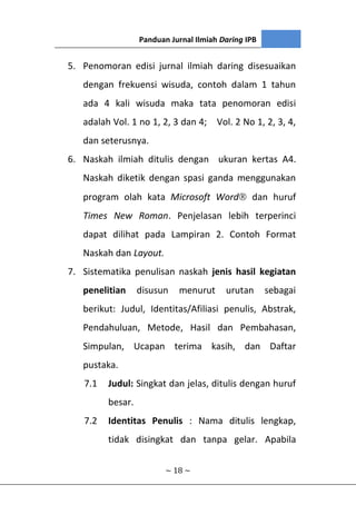 Panduan Jurnal Ilmiah Daring IPB
~ 18 ~
5. Penomoran edisi jurnal ilmiah daring disesuaikan
dengan frekuensi wisuda, contoh dalam 1 tahun
ada 4 kali wisuda maka tata penomoran edisi
adalah Vol. 1 no 1, 2, 3 dan 4; Vol. 2 No 1, 2, 3, 4,
dan seterusnya.
6. Naskah ilmiah ditulis dengan ukuran kertas A4.
Naskah diketik dengan spasi ganda menggunakan
program olah kata Microsoft Word dan huruf
Times New Roman. Penjelasan lebih terperinci
dapat dilihat pada Lampiran 2. Contoh Format
Naskah dan Layout.
7. Sistematika penulisan naskah jenis hasil kegiatan
penelitian disusun menurut urutan sebagai
berikut: Judul, Identitas/Afiliasi penulis, Abstrak,
Pendahuluan, Metode, Hasil dan Pembahasan,
Simpulan, Ucapan terima kasih, dan Daftar
pustaka.
7.1 Judul: Singkat dan jelas, ditulis dengan huruf
besar.
7.2 Identitas Penulis : Nama ditulis lengkap,
tidak disingkat dan tanpa gelar. Apabila
 