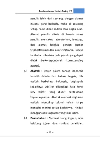 Panduan Jurnal Ilmiah Daring IPB
~ 19 ~
penulis lebih dari seorang, dengan alamat
instansi yang berbeda, maka di belakang
setiap nama diberi indeks atas angka arab.
Alamat penulis ditulis di bawah nama
penulis, mencakup laboratorium, lembaga,
dan alamat lengkap dengan nomor
telpon/faksimili dan surat elektronik. Indeks
tambahan diberikan pada penulis yang dapat
diajak berkorespondensi (corresponding
author).
7.3 Abstrak : Ditulis dalam bahasa Indonesia
terlebih dahulu dan bahasa Inggris, bila
naskah berbahasa Indonesia, begitupula
sebaliknya. Abstrak dilengkapi kata kunci
(key words) yang diurut berdasarkan
kepentingannya. Abstrak memuat ringkasan
naskah, mencakup seluruh tulisan tanpa
mencoba merinci setiap bagiannya. Hindari
menggunakan singkatan yang tidak lazim.
7.4 Pendahuluan : Memuat ruang lingkup, latar
belakang tujuan dan manfaat penelitian.
 