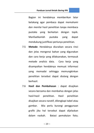 Panduan Jurnal Ilmiah Daring IPB
~ 20 ~
Bagian ini hendaknya memberikan latar
belakang agar pembaca dapat memahami
dan menilai hasil penelitian tanpa membaca
pustaka yang berkaitan dengan topik.
Manfaatkanlah pustaka yang dapat
mendukung justifikasi perlunya penelitian.
7.5 Metode: Hendaknya diuraikan secara rinci
dan jelas mengenai bahan yang digunakan
dan cara kerja yang dilaksanakan, termasuk
metode analisis data. Cara kerja yang
disampaikan hendaknya memuat informasi
yang memadai sehingga memungkinkan
penelitian tersebut dapat diulang dengan
berhasil.
7.6 Hasil dan Pembahasan : dapat disajikan
secara bersama dan membahas dengan jelas
hasil-hasil penelitian. Hasil penelitian
disajikan secara naratif, dilengkapi tabel atau
gambar. Bila perlu kurangi penggunaan
grafik jika hal tersebut dapat dijelaskan
dalam naskah. Batasi pemakaian foto;
 