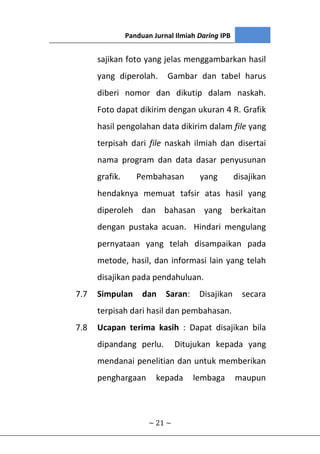 Panduan Jurnal Ilmiah Daring IPB
~ 21 ~
sajikan foto yang jelas menggambarkan hasil
yang diperolah. Gambar dan tabel harus
diberi nomor dan dikutip dalam naskah.
Foto dapat dikirim dengan ukuran 4 R. Grafik
hasil pengolahan data dikirim dalam file yang
terpisah dari file naskah ilmiah dan disertai
nama program dan data dasar penyusunan
grafik. Pembahasan yang disajikan
hendaknya memuat tafsir atas hasil yang
diperoleh dan bahasan yang berkaitan
dengan pustaka acuan. Hindari mengulang
pernyataan yang telah disampaikan pada
metode, hasil, dan informasi lain yang telah
disajikan pada pendahuluan.
7.7 Simpulan dan Saran: Disajikan secara
terpisah dari hasil dan pembahasan.
7.8 Ucapan terima kasih : Dapat disajikan bila
dipandang perlu. Ditujukan kepada yang
mendanai penelitian dan untuk memberikan
penghargaan kepada lembaga maupun
 