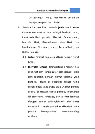 Panduan Jurnal Ilmiah Daring IPB
~ 22 ~
perseorangan yang membantu penelitian
atau proses penulisan ilmiah.
8. Sistematika penulisan naskah jenis studi kasus
disusun menurut urutan sebagai berikut: Judul,
Identitas/Afiliasi penulis, Abstrak, Pendahuluan,
Metode, Hasil, Pembahasan, atau Hasil dan
Pembahasan, Simpulan, Ucapan Terima Kasih, dan
Daftar pustaka.
8.1 Judul: Singkat dan jelas, ditulis dengan huruf
besar.
8.2 Identitas Penulis : Nama ditulis lengkap, tidak
disingkat dan tanpa gelar. Bila penulis lebih
dari seorang, dengan alamat instansi yang
berbeda, maka di belakang setiap nama
diberi indeks atas angka arab. Alamat penulis
ditulis di bawah nama penulis, mencakup
laboratorium, lembaga, dan alamat lengkap
dengan nomor telpon/faksimili dan surat
elektronik. Indeks tambahan diberikan pada
penulis korespondensi (corresponding
author).
 